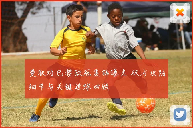 曼联对巴黎欧冠集锦曝光 双方攻防细节与关键进球回顾