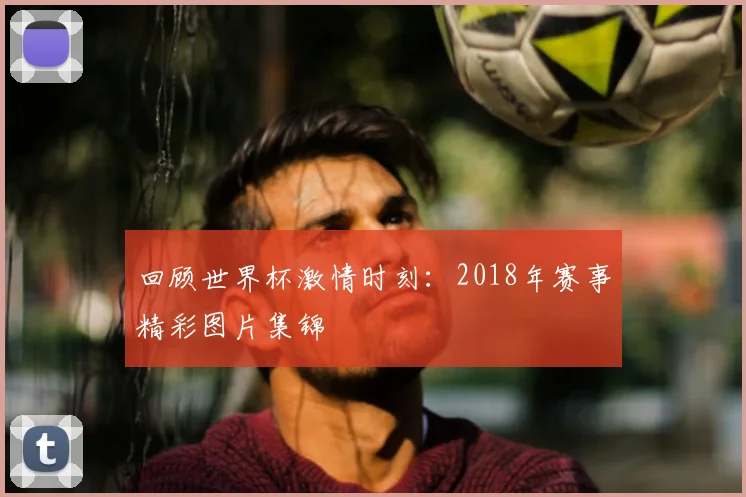 回顾世界杯激情时刻：2018年赛事精彩图片集锦