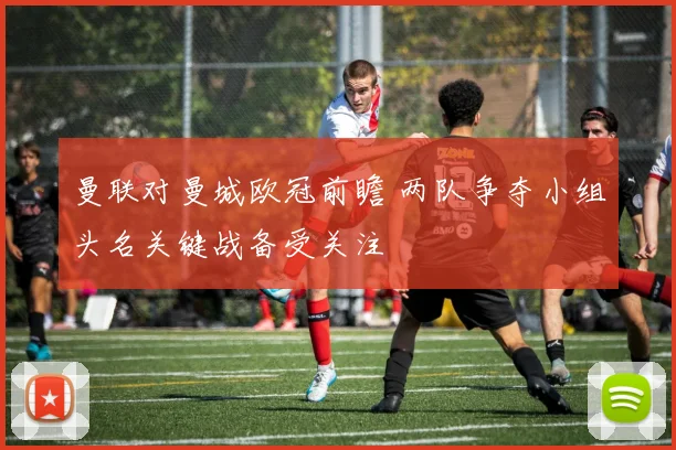 曼联对曼城欧冠前瞻 两队争夺小组头名关键战备受关注