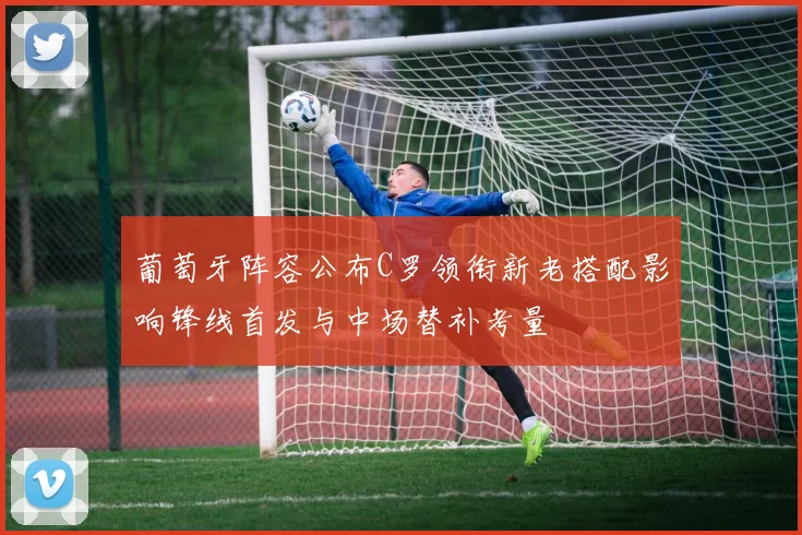 葡萄牙阵容公布C罗领衔新老搭配影响锋线首发与中场替补考量