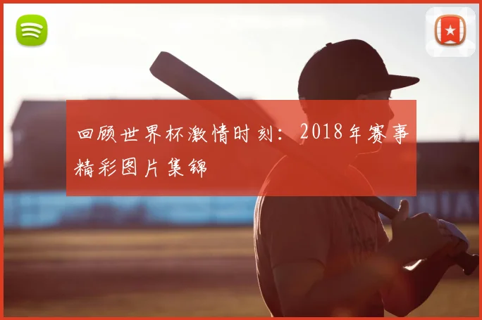 回顾世界杯激情时刻：2018年赛事精彩图片集锦