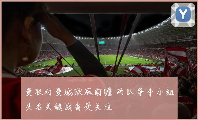 曼联对曼城欧冠前瞻 两队争夺小组头名关键战备受关注